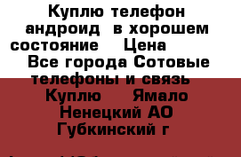 Куплю телефон андроид, в хорошем состояние  › Цена ­ 1 000 - Все города Сотовые телефоны и связь » Куплю   . Ямало-Ненецкий АО,Губкинский г.